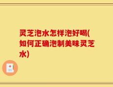 灵芝泡水怎样泡好喝(如何正确泡制美味灵芝水)