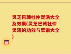 灵芝巴戟杜仲煲汤大全及效果(灵芝巴戟杜仲煲汤的功效与菜谱大全)