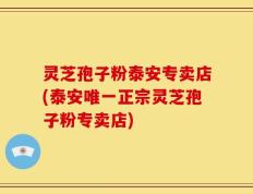 灵芝孢子粉泰安专卖店(泰安唯一正宗灵芝孢子粉专卖店)