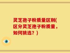 灵芝孢子粉质量区别(区分灵芝孢子粉质量，如何挑选？)