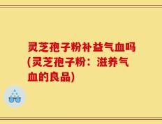 灵芝孢子粉补益气血吗(灵芝孢子粉：滋养气血的良品)