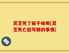 灵芝死了能干啥呢(灵芝死亡后可做的事情)
