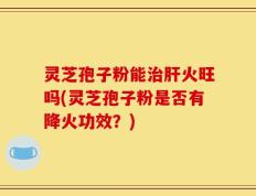 灵芝孢子粉能治肝火旺吗(灵芝孢子粉是否有降火功效？)