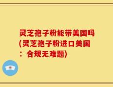 灵芝孢子粉能带美国吗(灵芝孢子粉进口美国：合规无难题)