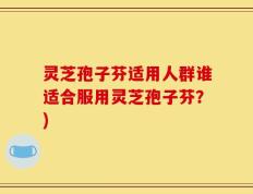 灵芝孢子芬适用人群谁适合服用灵芝孢子芬？)