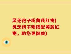 灵芝孢子粉黄芪红枣(灵芝孢子粉搭配黄芪红枣，助您更健康)