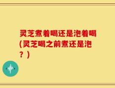 灵芝煮着喝还是泡着喝(灵芝喝之前煮还是泡？)