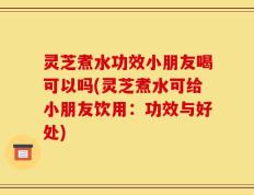 灵芝煮水功效小朋友喝可以吗(灵芝煮水可给小朋友饮用：功效与好处)