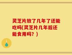 灵芝片放了几年了还能吃吗(灵芝片几年后还能食用吗？)