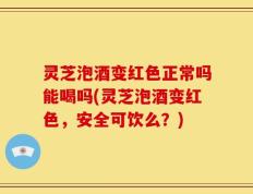 灵芝泡酒变红色正常吗能喝吗(灵芝泡酒变红色，安全可饮么？)