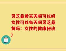 灵芝桑黄天天喝可以吗女性可以每天喝灵芝桑黄吗：女性的健康秘诀)