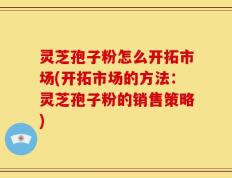 灵芝孢子粉怎么开拓市场(开拓市场的方法：灵芝孢子粉的销售策略)