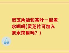灵芝片能和茶叶一起煮水喝吗(灵芝片可加入茶水饮用吗？)