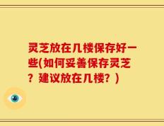 灵芝放在几楼保存好一些(如何妥善保存灵芝？建议放在几楼？)