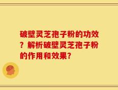 破壁灵芝孢子粉的功效？解析破壁灵芝孢子粉的作用和效果？