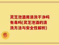 灵芝泡酒用清洗干净吗有毒吗(灵芝泡酒的清洗方法与安全性解析)