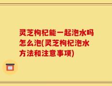 灵芝枸杞能一起泡水吗怎么泡(灵芝枸杞泡水方法和注意事项)
