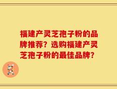 福建产灵芝孢子粉的品牌推荐？选购福建产灵芝孢子粉的最佳品牌？