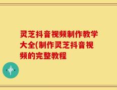 灵芝抖音视频制作教学大全(制作灵芝抖音视频的完整教程