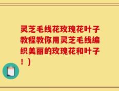 灵芝毛线花玫瑰花叶子教程教你用灵芝毛线编织美丽的玫瑰花和叶子！)
