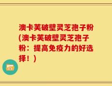 澳卡芙破壁灵芝孢子粉(澳卡芙破壁灵芝孢子粉：提高免疫力的好选择！)