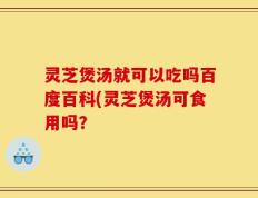 灵芝煲汤就可以吃吗百度百科(灵芝煲汤可食用吗？