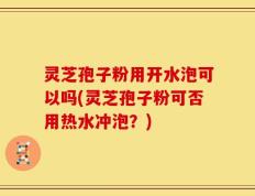灵芝孢子粉用开水泡可以吗(灵芝孢子粉可否用热水冲泡？)