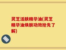 灵芝活肤精华油(灵芝精华油焕肤功效抢先了解)