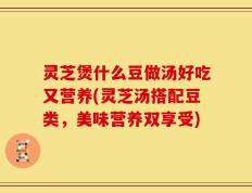 灵芝煲什么豆做汤好吃又营养(灵芝汤搭配豆类，美味营养双享受)