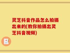 灵芝抖音作品怎么拍摄出来的(教你拍摄出灵芝抖音视频)
