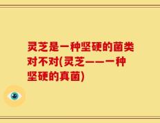 灵芝是一种坚硬的菌类对不对(灵芝——一种坚硬的真菌)