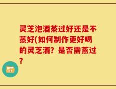 灵芝泡酒蒸过好还是不蒸好(如何制作更好喝的灵芝酒？是否需蒸过？