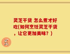灵芝干货 怎么煮才好吃(如何烹饪灵芝干货，让它更加美味？)