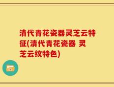 清代青花瓷器灵芝云特征(清代青花瓷器 灵芝云纹特色)
