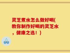 灵芝煮水怎么做好喝(教你制作好喝的灵芝水，健康之选！)