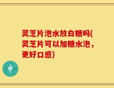 灵芝片泡水放白糖吗(灵芝片可以加糖水泡，更好口感)