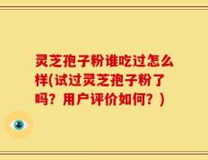 灵芝孢子粉谁吃过怎么样(试过灵芝孢子粉了吗？用户评价如何？)