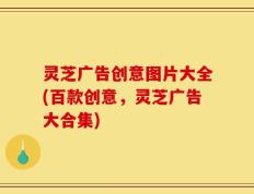 灵芝广告创意图片大全(百款创意，灵芝广告大合集)