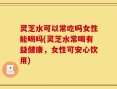 灵芝水可以常吃吗女性能喝吗(灵芝水常喝有益健康，女性可安心饮用)