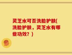 灵芝水可否洗脸护肤(洗脸护肤，灵芝水有哪些功效？)