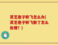 灵芝孢子粉飞怎么办(灵芝孢子粉飞散了怎么处理？)