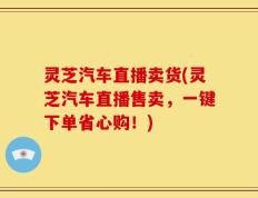 灵芝汽车直播卖货(灵芝汽车直播售卖，一键下单省心购！)