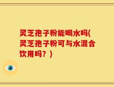 灵芝孢子粉能喝水吗(灵芝孢子粉可与水混合饮用吗？)