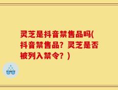 灵芝是抖音禁售品吗(抖音禁售品？灵芝是否被列入禁令？)