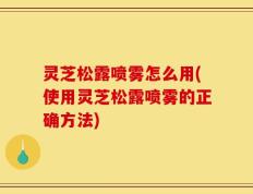 灵芝松露喷雾怎么用(使用灵芝松露喷雾的正确方法)