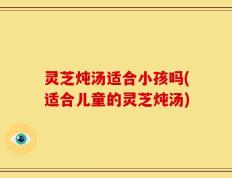 灵芝炖汤适合小孩吗(适合儿童的灵芝炖汤)