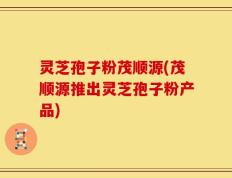 灵芝孢子粉茂顺源(茂顺源推出灵芝孢子粉产品)