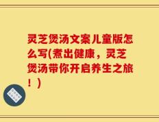 灵芝煲汤文案儿童版怎么写(煮出健康，灵芝煲汤带你开启养生之旅！)