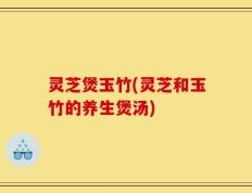 灵芝煲玉竹(灵芝和玉竹的养生煲汤)