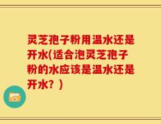 灵芝孢子粉用温水还是开水(适合泡灵芝孢子粉的水应该是温水还是开水？)